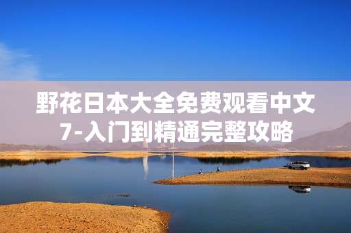 野花日本大全免费观看中文7-入门到精通完整攻略