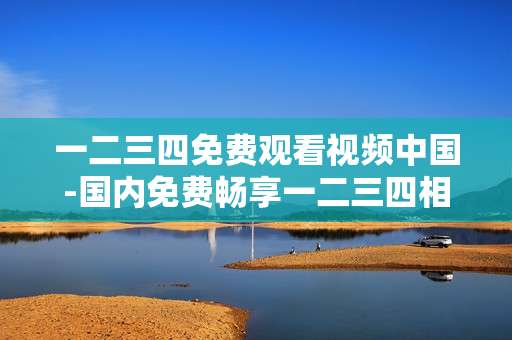 一二三四免费观看视频中国-国内免费畅享一二三四相关视频资源