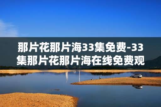 那片花那片海33集免费-33集那片花那片海在线免费观看资源