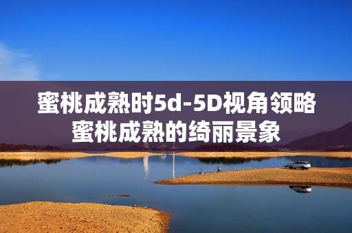 蜜桃成熟时5d-5D视角领略蜜桃成熟的绮丽景象