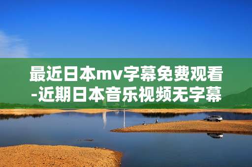 最近日本mv字幕免费观看-近期日本音乐视频无字幕限制免费赏