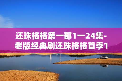 还珠格格第一部1一24集-老版经典剧还珠格格首季1至24集内容