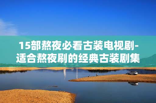 15部熬夜必看古装电视剧-适合熬夜刷的经典古装剧集大推荐