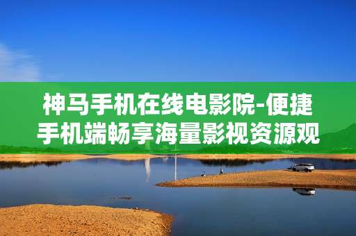 神马手机在线电影院-便捷手机端畅享海量影视资源观影地