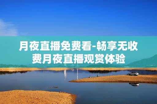 月夜直播免费看-畅享无收费月夜直播观赏体验