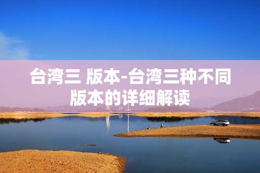 台湾三 版本-台湾三种不同版本的详细解读