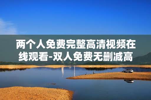 两个人免费完整高清视频在线观看-双人免费无删减高清视频线上畅享