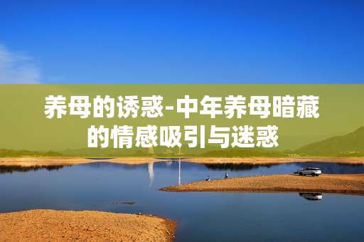 养母的诱惑-中年养母暗藏的情感吸引与迷惑