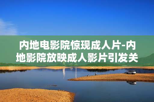 内地电影院惊现成人片-内地影院放映成人影片引发关注