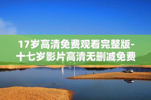 17岁高清免费观看完整版-十七岁影片高清无删减免费全片赏 17岁高清免费观看完整版-十七岁影片高清无删减免费全片赏