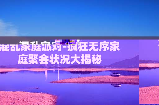 混乱家庭派对-疯狂无序家庭聚会状况大揭秘