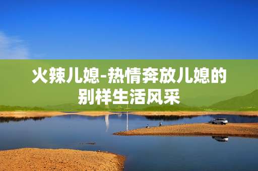 火辣儿媳-热情奔放儿媳的别样生活风采