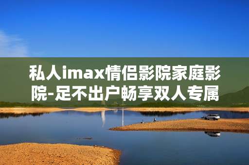 私人imax情侣影院家庭影院-足不出户畅享双人专属高清观影体验