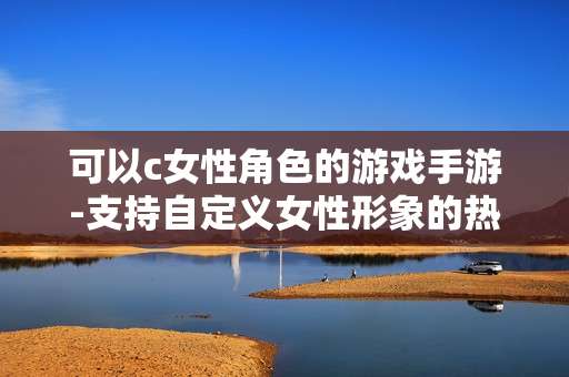 可以c女性角色的游戏手游-支持自定义女性形象的热门手机游戏