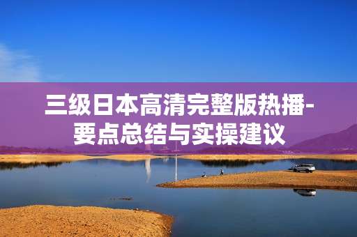 三级日本高清完整版热播-要点总结与实操建议