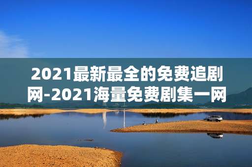 2021最新最全的免费追剧网-2021海量免费剧集一网打尽资源平台