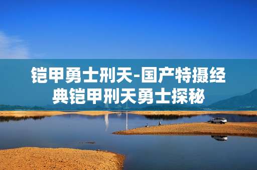 铠甲勇士刑天-国产特摄经典铠甲刑天勇士探秘
