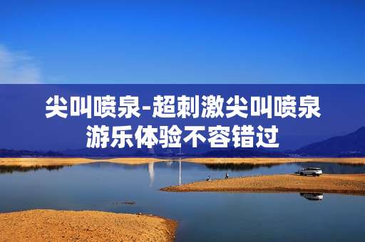 尖叫喷泉-超刺激尖叫喷泉游乐体验不容错过
