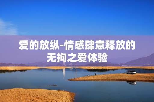 爱的放纵-情感肆意释放的无拘之爱体验