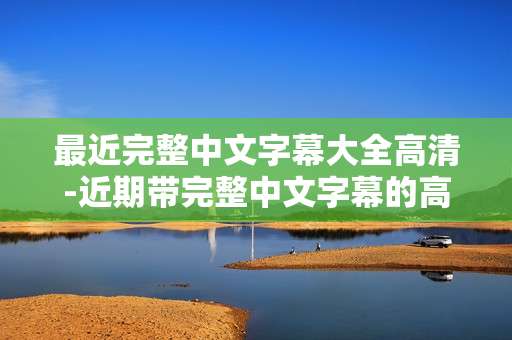 最近完整中文字幕大全高清-近期带完整中文字幕的高清资源汇总