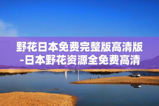 野花日本免费完整版高清版-日本野花资源全免费高清无删减版本