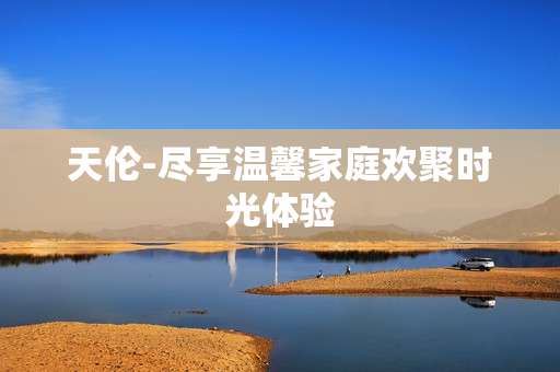 天伦-尽享温馨家庭欢聚时光体验 天伦-尽享温馨家庭欢聚时光体验