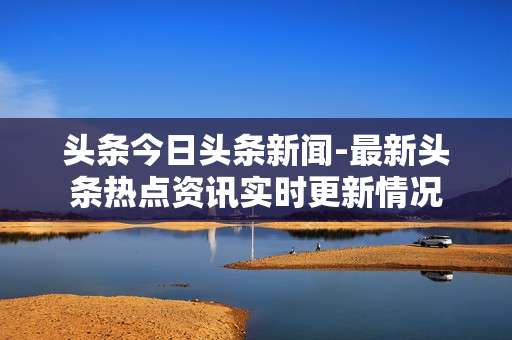 头条今日头条新闻-最新头条热点资讯实时更新情况