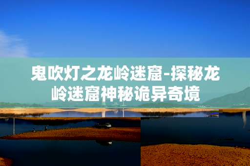 鬼吹灯之龙岭迷窟-探秘龙岭迷窟神秘诡异奇境