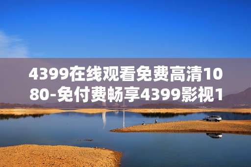 4399在线观看免费高清1080-免付费畅享4399影视1080P高清在线内容