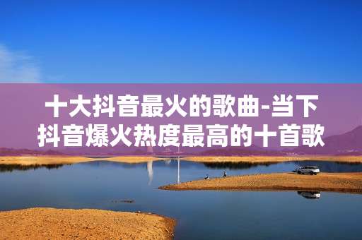 十大抖音最火的歌曲-当下抖音爆火热度最高的十首歌曲