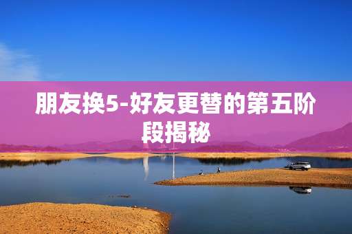 朋友换5-好友更替的第五阶段揭秘