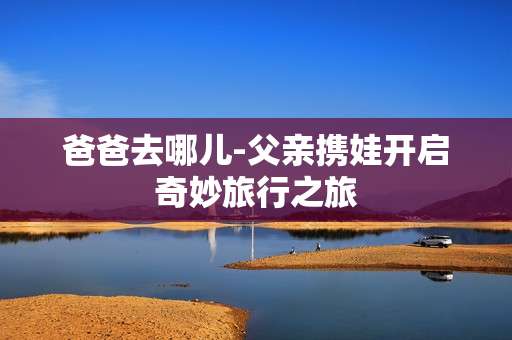 爸爸去哪儿-父亲携娃开启奇妙旅行之旅