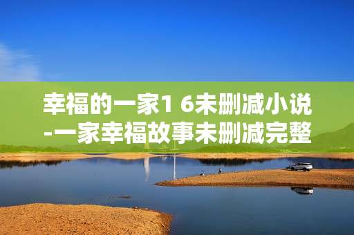 幸福的一家1 6未删减小说-一家幸福故事未删减完整版小说
