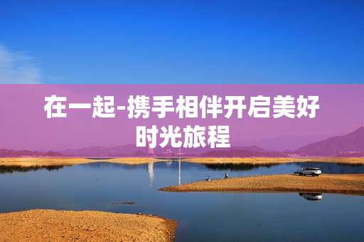 在一起-携手相伴开启美好时光旅程