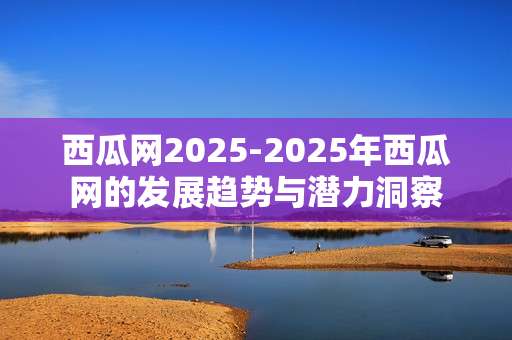西瓜网2025-2025年西瓜网的发展趋势与潜力洞察