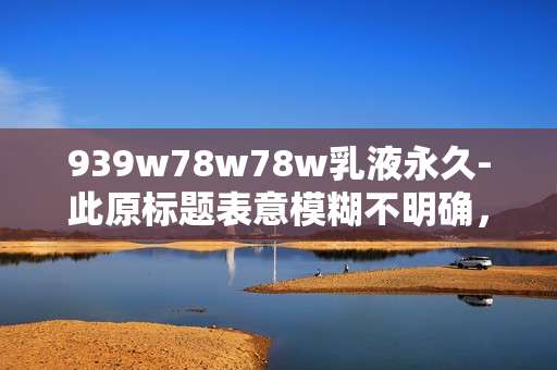 939w78w78w乳液永久-此原标题表意模糊不明确,无法为这样缺乏明确语义的标题生成合适的副标题,请你提供更清晰准确的原标题。 939w78w78w乳液永久-此原标题表意模糊不明确,无法为这样缺乏明确语义的标题生成合适的副标题,请你提供更清晰准确的原标题。