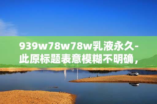 939w78w78w乳液永久-此原标题表意模糊不明确,无法为这样缺乏明确语义的标题生成合适的副标题,请你提供更清晰准确的原标题。 939w78w78w乳液永久-此原标题表意模糊不明确,无法为这样缺乏明确语义的标题生成合适的副标题,请你提供更清晰准确的原标题。