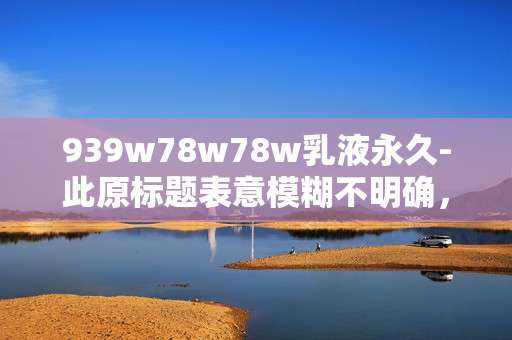 939w78w78w乳液永久-此原标题表意模糊不明确,无法为这样缺乏明确语义的标题生成合适的副标题,请你提供更清晰准确的原标题。 939w78w78w乳液永久-此原标题表意模糊不明确,无法为这样缺乏明确语义的标题生成合适的副标题,请你提供更清晰准确的原标题。