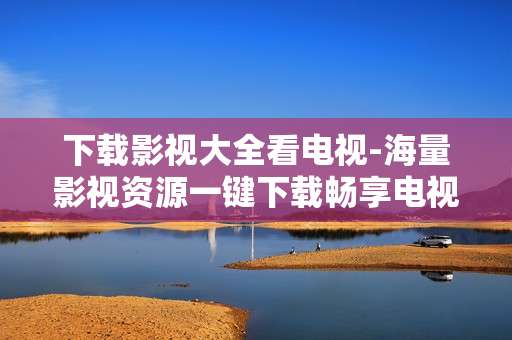 下载影视大全看电视-海量影视资源一键下载畅享电视观影