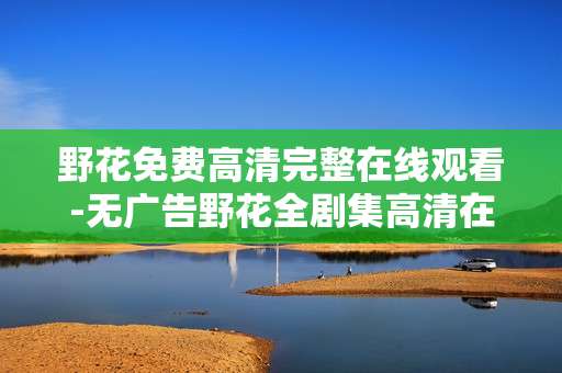 野花免费高清完整在线观看-无广告野花全剧集高清在线畅享