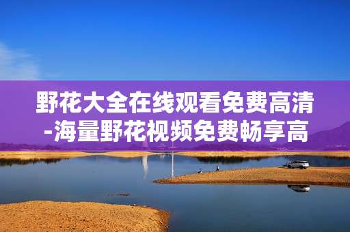 野花大全在线观看免费高清-海量野花视频免费畅享高清在线体验