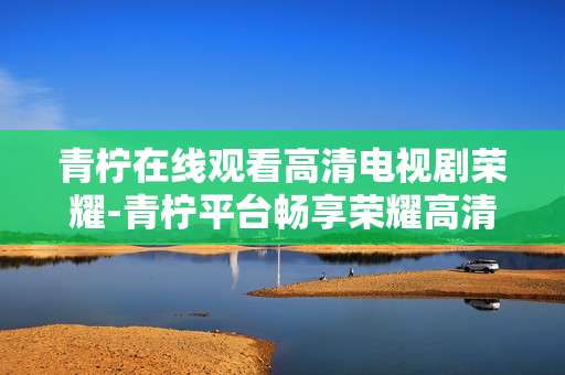 青柠在线观看高清电视剧荣耀-青柠平台畅享荣耀高清剧集体验