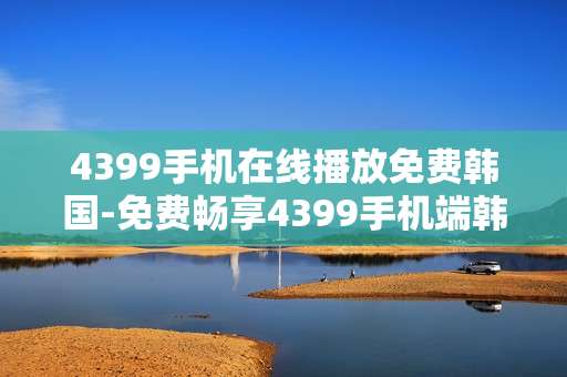 4399手机在线播放免费韩国-免费畅享4399手机端韩国影视在线播放
