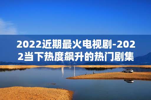 2022近期最火电视剧-2022当下热度飙升的热门剧集