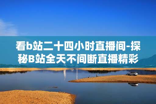 看b站二十四小时直播间-探秘B站全天不间断直播精彩内容