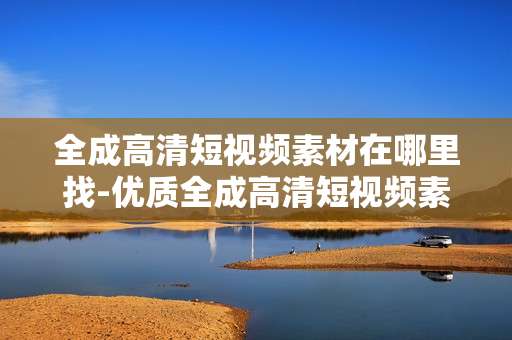 全成高清短视频素材在哪里找-优质全成高清短视频素材获取途径