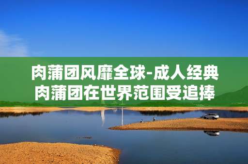 肉蒲团风靡全球-成人经典肉蒲团在世界范围受追捧
