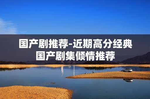 国产剧推荐-近期高分经典国产剧集倾情推荐 国产剧推荐-近期高分经典国产剧集倾情推荐