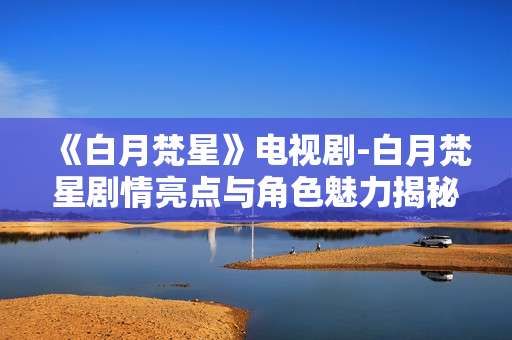 《白月梵星》电视剧-白月梵星剧情亮点与角色魅力揭秘 《白月梵星》电视剧-白月梵星剧情亮点与角色魅力揭秘