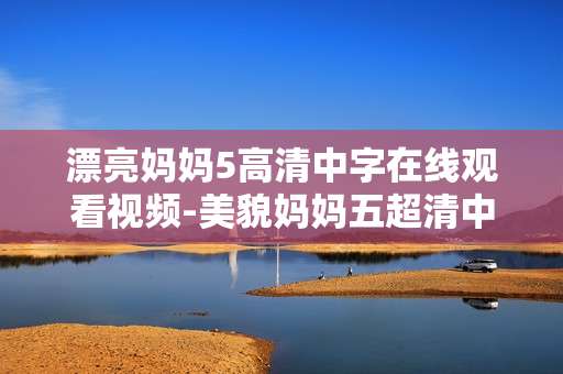 漂亮妈妈5高清中字在线观看视频-美貌妈妈五超清中文字幕视频在线赏